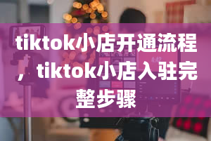 tiktok小店开通流程，tiktok小店入驻完整步骤