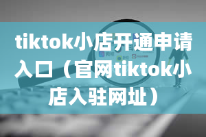 tiktok小店开通申请入口（官网tiktok小店入驻网址）