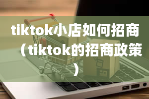 tiktok小店如何招商（tiktok的招商政策）