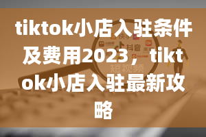 tiktok小店入驻条件及费用2023，tiktok小店入驻最新攻略