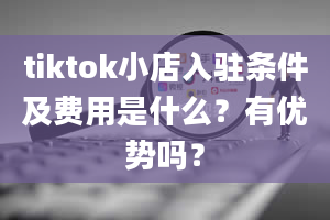 tiktok小店入驻条件及费用是什么？有优势吗？