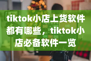 tiktok小店上货软件都有哪些，tiktok小店必备软件一览