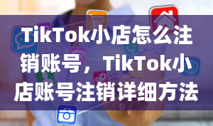 TikTok小店怎么注销账号，TikTok小店账号注销详细方法