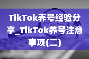 TikTok养号经验分享_TikTok养号注意事项(二)