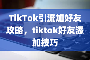 TikTok引流加好友攻略，tiktok好友添加技巧