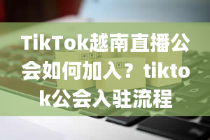 TikTok越南直播公会如何加入？tiktok公会入驻流程