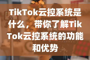 TikTok云控系统是什么，带你了解TikTok云控系统的功能和优势