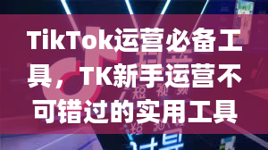 TikTok运营必备工具，TK新手运营不可错过的实用工具