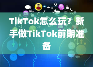 TikTok怎么玩？新手做TikTok前期准备