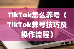 TikTok怎么养号（TikTok养号技巧及操作流程）