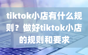 tiktok小店有什么规则？做好tiktok小店的规则和要求