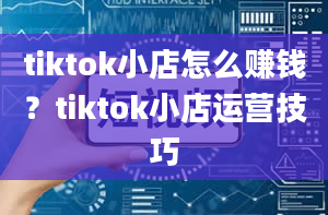 tiktok小店怎么赚钱？tiktok小店运营技巧