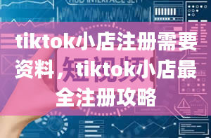 tiktok小店注册需要资料，tiktok小店最全注册攻略