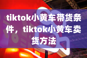 tiktok小黄车带货条件，tiktok小黄车卖货方法