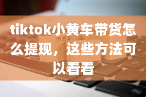 tiktok小黄车带货怎么提现，这些方法可以看看