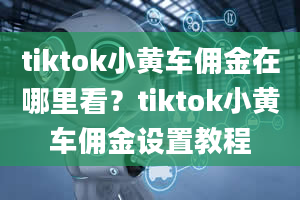 tiktok小黄车佣金在哪里看？tiktok小黄车佣金设置教程