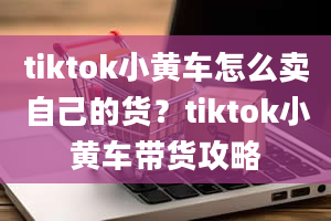 tiktok小黄车怎么卖自己的货？tiktok小黄车带货攻略