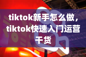 tiktok新手怎么做，tiktok快速入门运营干货