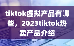 tiktok虚拟产品有哪些，2023tiktok热卖产品介绍