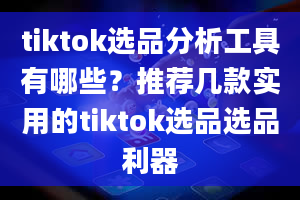 tiktok选品分析工具有哪些？推荐几款实用的tiktok选品选品利器