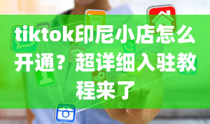 tiktok印尼小店怎么开通？超详细入驻教程来了