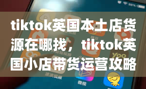 tiktok英国本土店货源在哪找，tiktok英国小店带货运营攻略