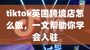 tiktok英国跨境店怎么做，一文帮助你学会入驻