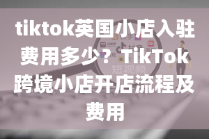 tiktok英国小店入驻费用多少？TikTok跨境小店开店流程及费用