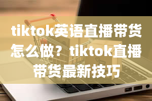 tiktok英语直播带货怎么做？tiktok直播带货最新技巧