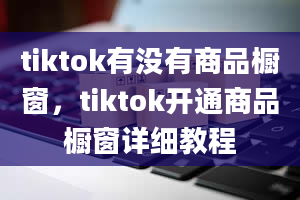 tiktok有没有商品橱窗，tiktok开通商品橱窗详细教程