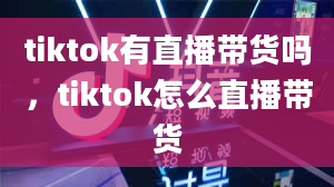 tiktok有直播带货吗，tiktok怎么直播带货