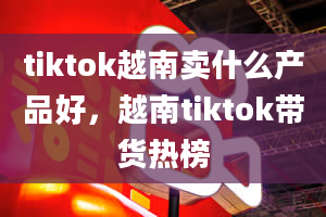 tiktok越南卖什么产品好，越南tiktok带货热榜