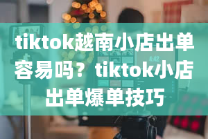 tiktok越南小店出单容易吗？tiktok小店出单爆单技巧