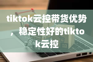 tiktok云控带货优势，稳定性好的tiktok云控