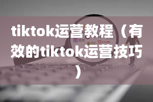 tiktok运营教程（有效的tiktok运营技巧）