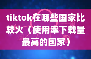 tiktok在哪些国家比较火（使用率下载量最高的国家）