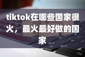 tiktok在哪些国家很火，最火最好做的国家