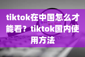 tiktok在中国怎么才能看？tiktok国内使用方法