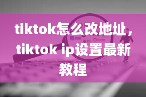 tiktok怎么改地址，tiktok ip设置最新教程