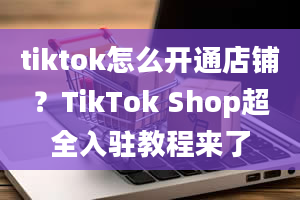 tiktok怎么开通店铺？TikTok Shop超全入驻教程来了