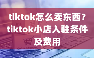 tiktok怎么卖东西？tiktok小店入驻条件及费用