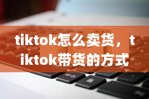 tiktok怎么卖货，tiktok带货的方式