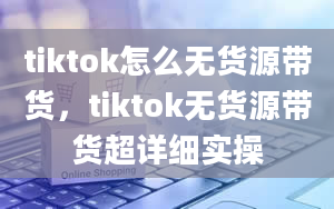 tiktok怎么无货源带货，tiktok无货源带货超详细实操