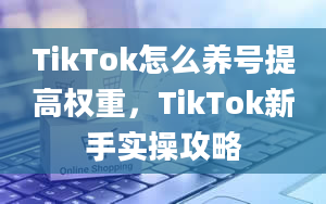 TikTok怎么养号提高权重，TikTok新手实操攻略