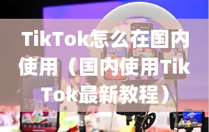 TikTok怎么在国内使用（国内使用TikTok最新教程）