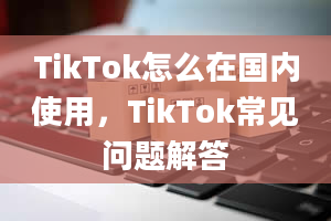 TikTok怎么在国内使用，TikTok常见问题解答