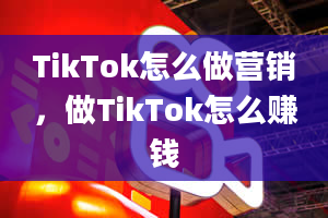 TikTok怎么做营销，做TikTok怎么赚钱