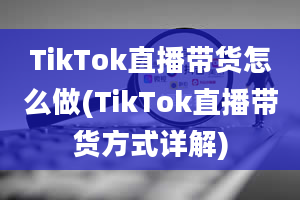 TikTok直播带货怎么做(TikTok直播带货方式详解)