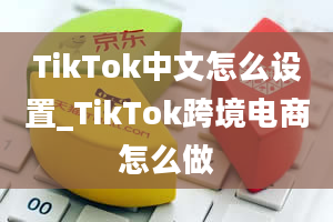 TikTok中文怎么设置_TikTok跨境电商怎么做