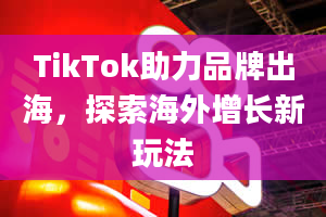 TikTok助力品牌出海，探索海外增长新玩法